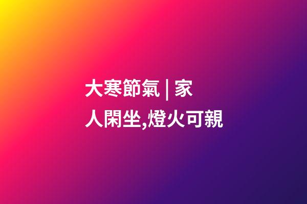 大寒節氣 | 家人閑坐,燈火可親